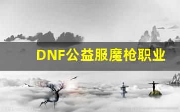 DNF公益服魔枪职业评测：如何打造最强魔枪