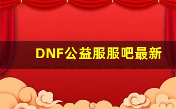 DNF公益服服吧最新更新，玩家期待已久的内容来袭